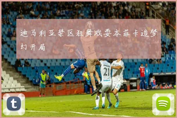 迪马利亚禁区狂舞戏耍本菲卡造梦幻开局