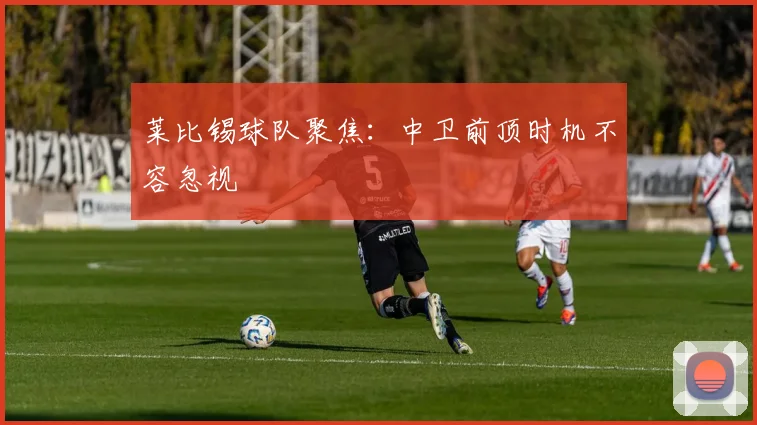 莱比锡球队聚焦：中卫前顶时机不容忽视