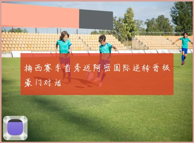 梅西赛季首秀迈阿密国际逆转晋级豪门对话