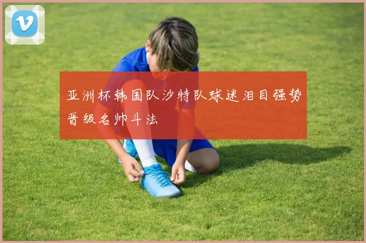 亚洲杯韩国队沙特队球迷泪目强势晋级名帅斗法