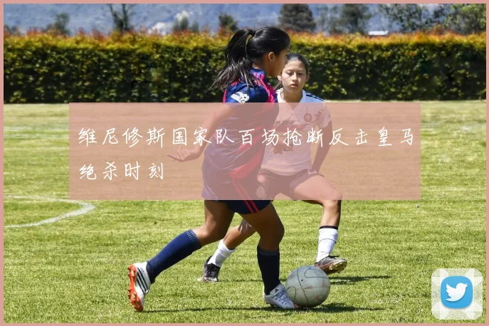 维尼修斯国家队百场抢断反击皇马绝杀时刻