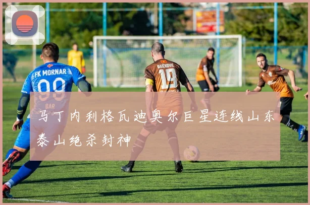 马丁内利格瓦迪奥尔巨星连线山东泰山绝杀封神