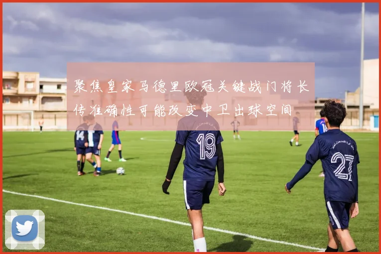 聚焦皇家马德里欧冠关键战门将长传准确性可能改变中卫出球空间