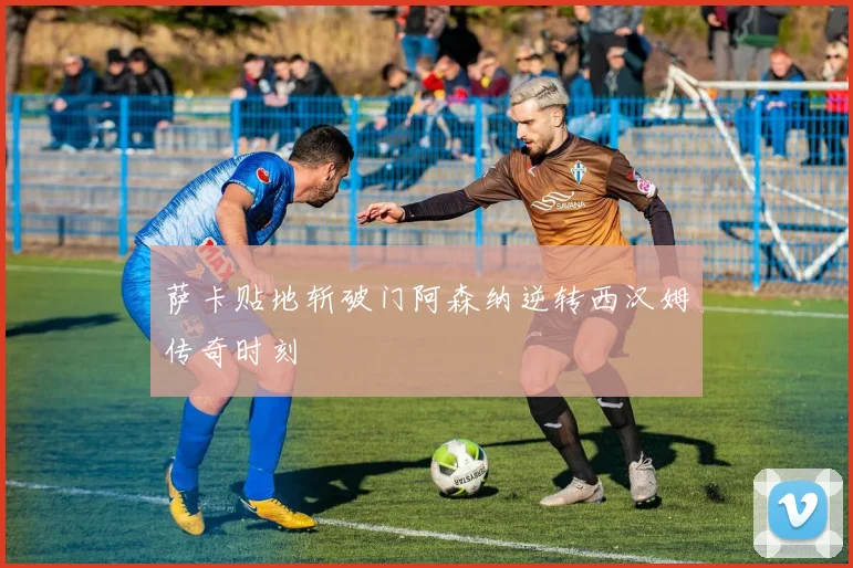 萨卡贴地斩破门阿森纳逆转西汉姆传奇时刻