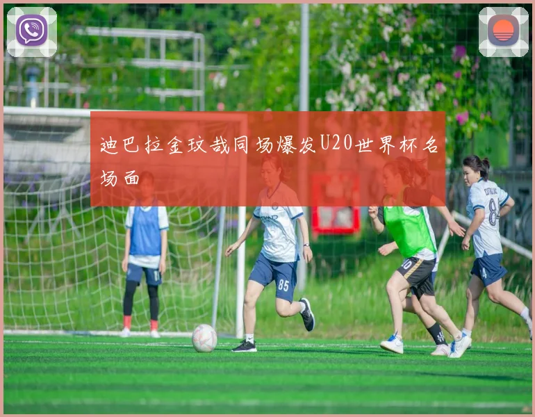 迪巴拉金玟哉同场爆发U20世界杯名场面