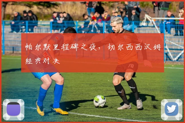 帕尔默里程碑之夜，切尔西西汉姆经典对决
