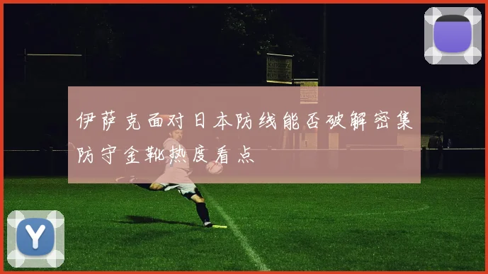 伊萨克面对日本防线能否破解密集防守金靴热度看点