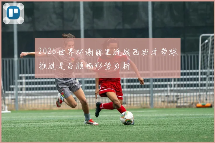 2026世界杯谢赫里迎战西班牙带球推进是否顺畅形势分析