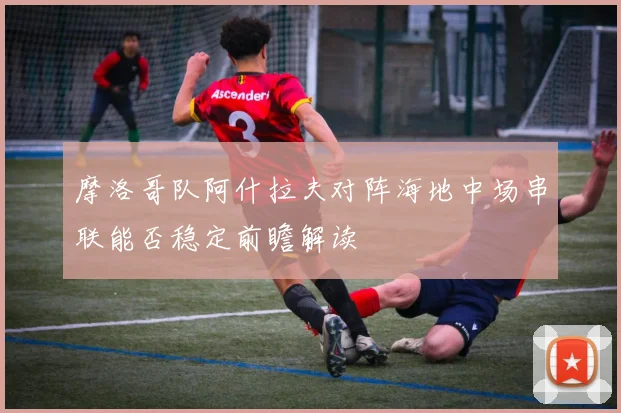 摩洛哥队阿什拉夫对阵海地中场串联能否稳定前瞻解读