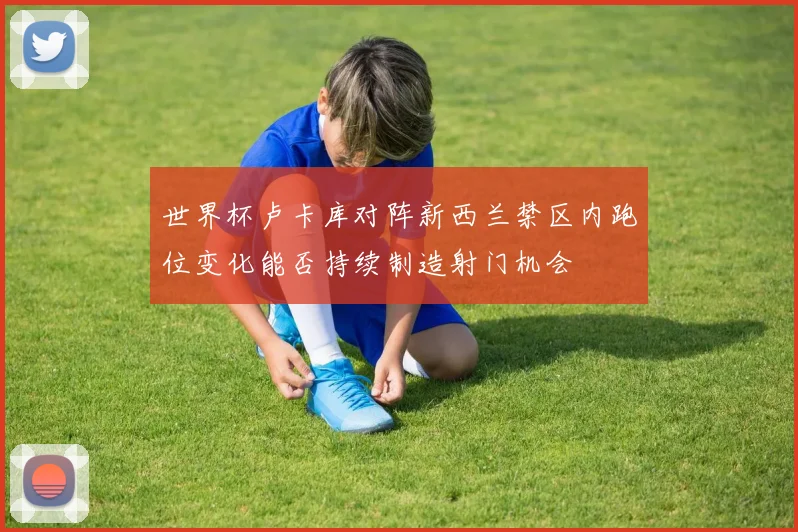 世界杯卢卡库对阵新西兰禁区内跑位变化能否持续制造射门机会