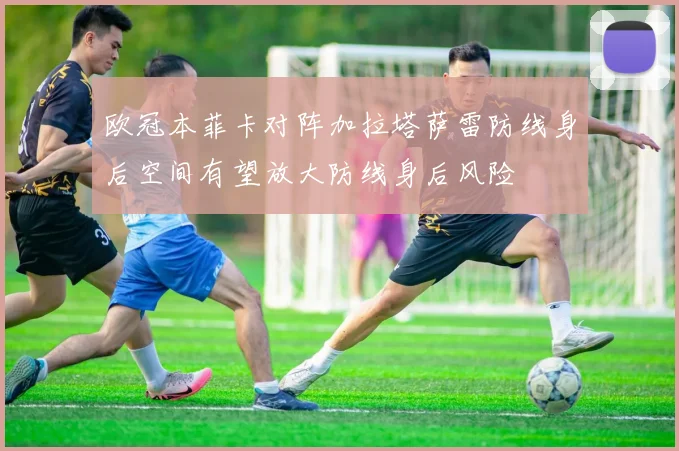 欧冠本菲卡对阵加拉塔萨雷防线身后空间有望放大防线身后风险