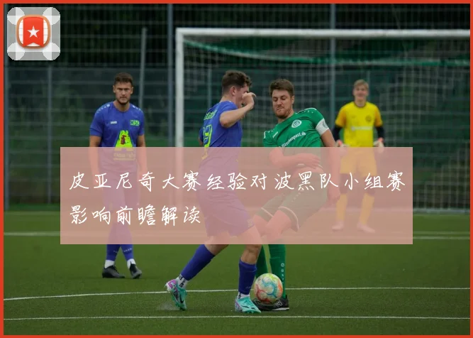 皮亚尼奇大赛经验对波黑队小组赛影响前瞻解读
