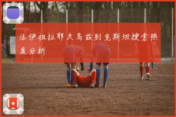 法伊祖拉耶夫乌兹别克斯坦搜索热度分析
