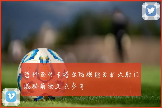 哲科面对卡塔尔防线能否扩大射门威胁前场支点参考