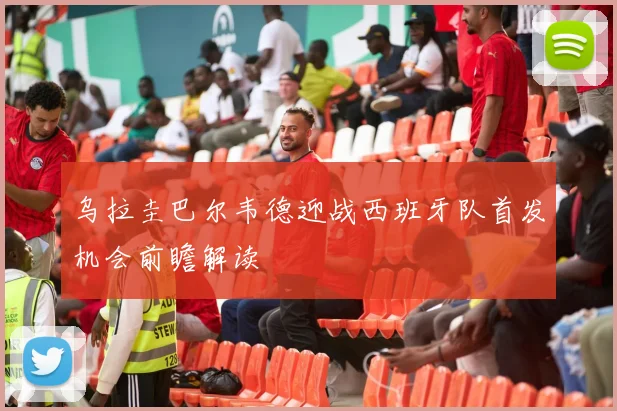 乌拉圭巴尔韦德迎战西班牙队首发机会前瞻解读