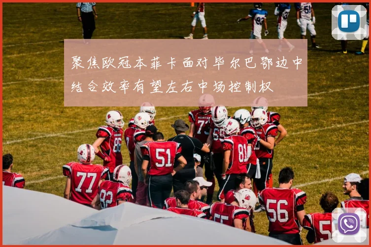 聚焦欧冠本菲卡面对毕尔巴鄂边中结合效率有望左右中场控制权