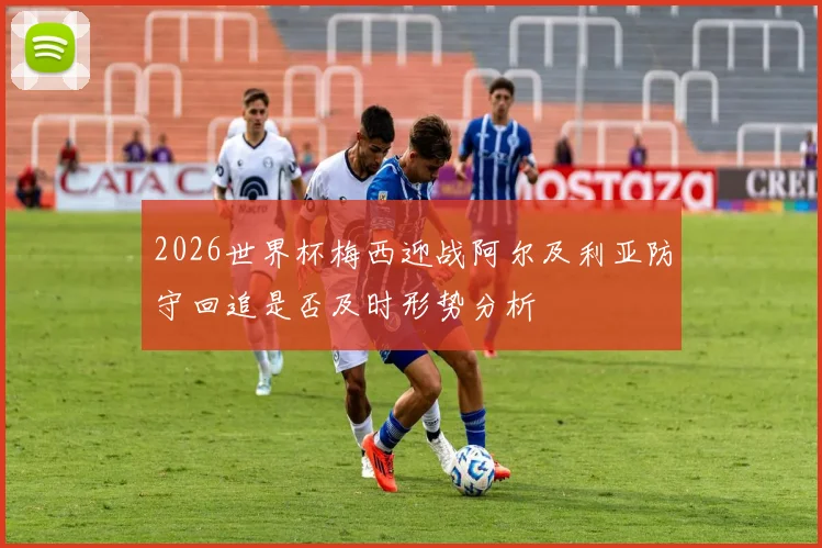 2026世界杯梅西迎战阿尔及利亚防守回追是否及时形势分析