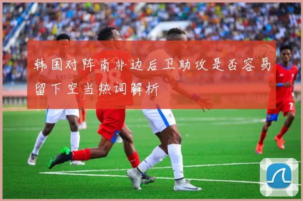 韩国对阵南非边后卫助攻是否容易留下空当热词解析