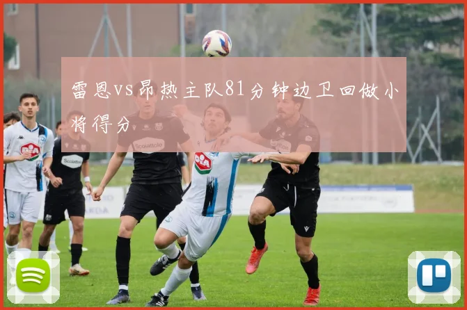 雷恩vs昂热主队81分钟边卫回做小将得分