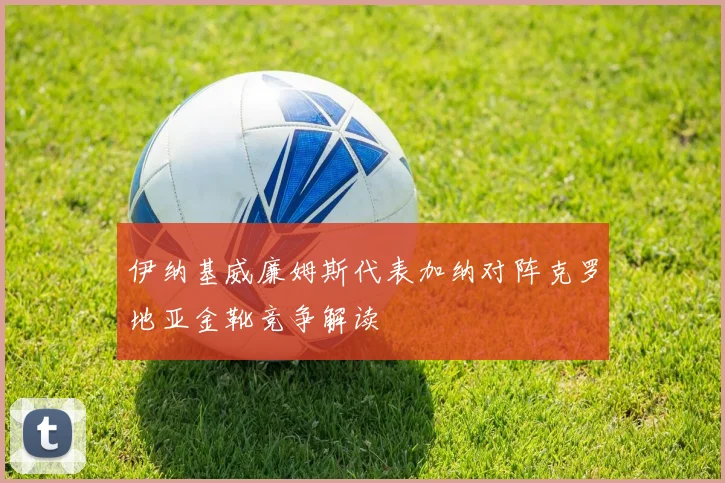 伊纳基威廉姆斯代表加纳对阵克罗地亚金靴竞争解读