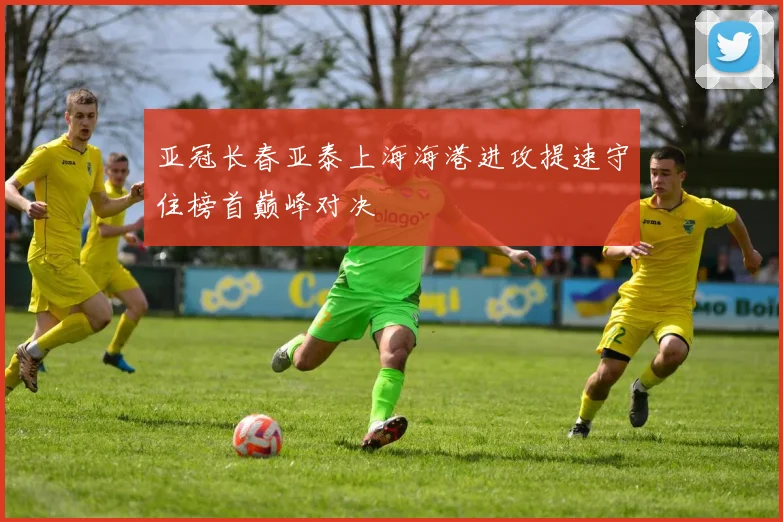 亚冠长春亚泰上海海港进攻提速守住榜首巅峰对决