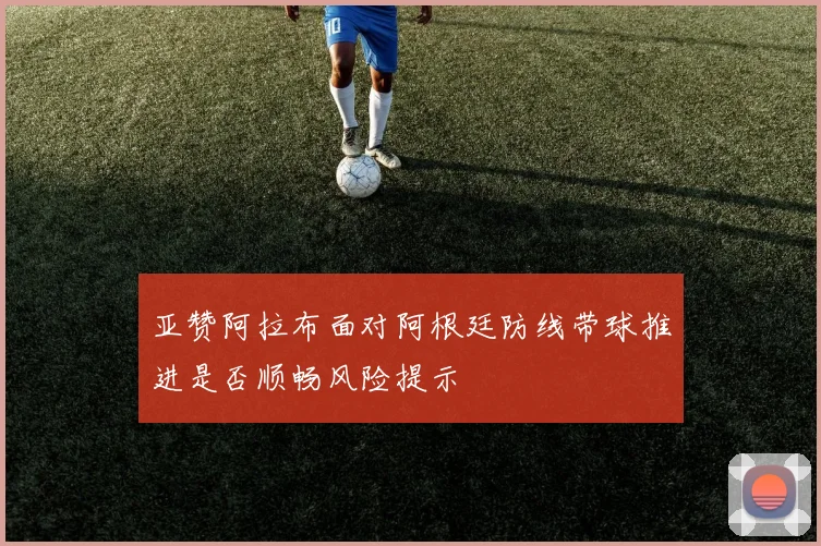 亚赞阿拉布面对阿根廷防线带球推进是否顺畅风险提示