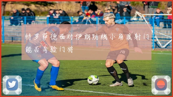 特罗萨德面对伊朗防线小角度射门能否考验门将