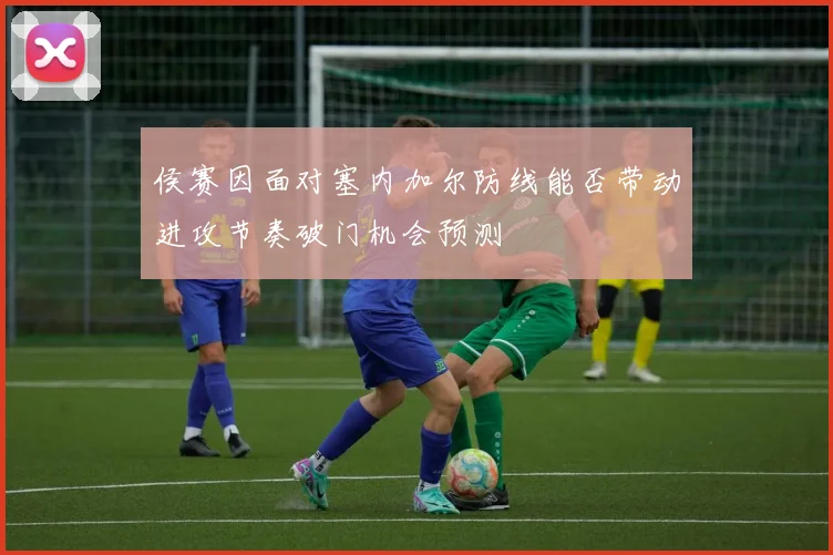 侯赛因面对塞内加尔防线能否带动进攻节奏破门机会预测